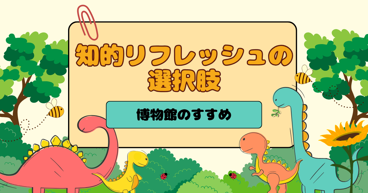 知的リフレッシュの選択肢～博物館のすすめ～